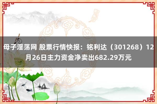 母子淫荡网 股票行情快报：铭利达（301268）12月26日主力资金净卖出682.29万元