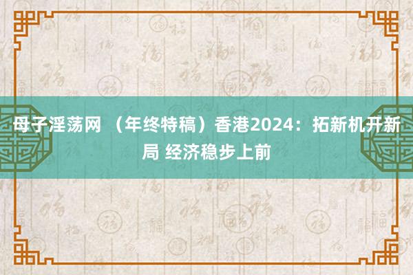 母子淫荡网 （年终特稿）香港2024：拓新机开新局 经济稳步上前