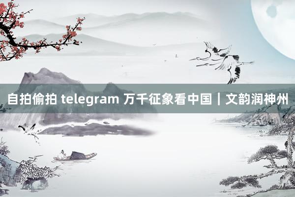 自拍偷拍 telegram 万千征象看中国｜文韵润神州