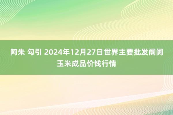 阿朱 勾引 2024年12月27日世界主要批发阛阓玉米成品价钱行情