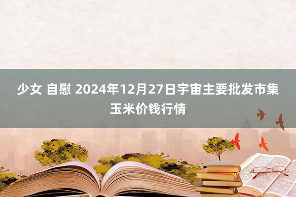 少女 自慰 2024年12月27日宇宙主要批发市集玉米价钱行情