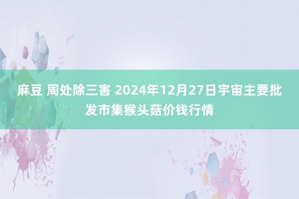 麻豆 周处除三害 2024年12月27日宇宙主要批发市集猴头菇价钱行情