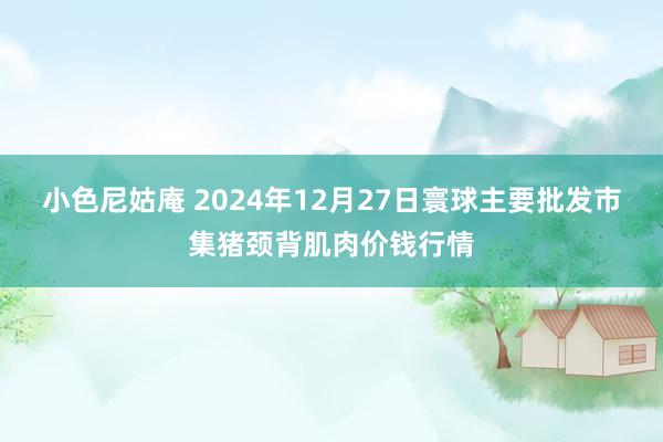 小色尼姑庵 2024年12月27日寰球主要批发市集猪颈背肌肉价钱行情