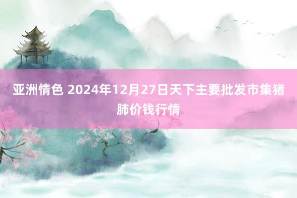 亚洲情色 2024年12月27日天下主要批发市集猪肺价钱行情