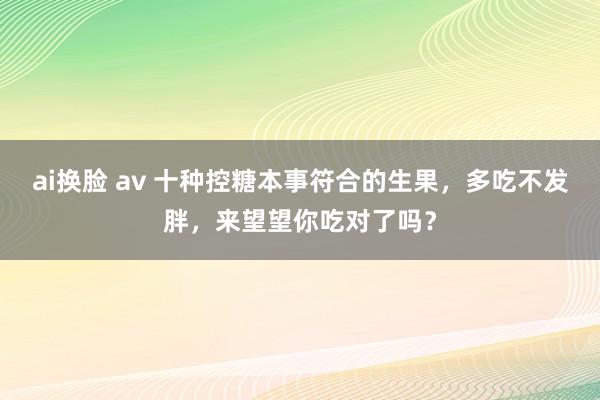 ai换脸 av 十种控糖本事符合的生果，多吃不发胖，来望望你吃对了吗？