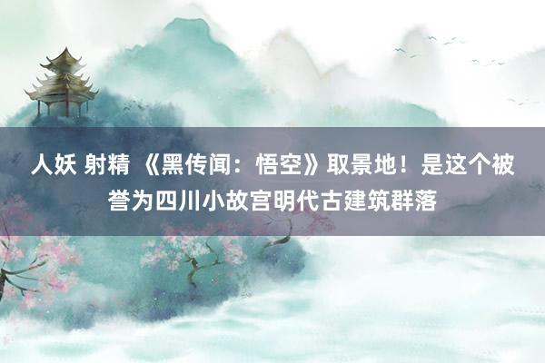 人妖 射精 《黑传闻：悟空》取景地！是这个被誉为四川小故宫明代古建筑群落