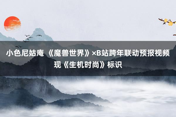 小色尼姑庵 《魔兽世界》×B站跨年联动预报视频现《生机时尚》标识