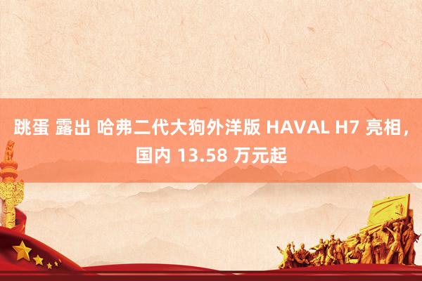 跳蛋 露出 哈弗二代大狗外洋版 HAVAL H7 亮相，国内 13.58 万元起