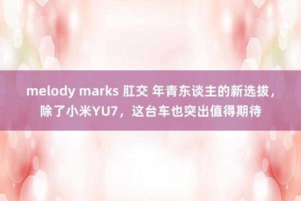 melody marks 肛交 年青东谈主的新选拔，除了小米YU7，这台车也突出值得期待