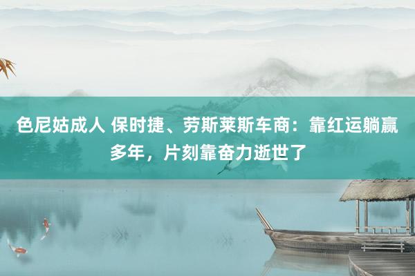 色尼姑成人 保时捷、劳斯莱斯车商：靠红运躺赢多年，片刻靠奋力逝世了