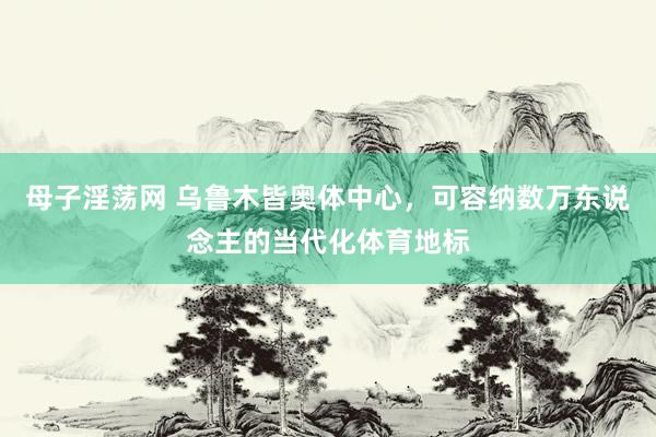 母子淫荡网 乌鲁木皆奥体中心，可容纳数万东说念主的当代化体育地标