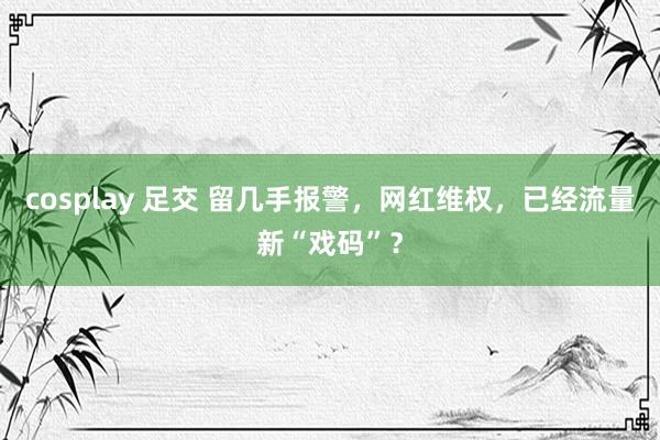 cosplay 足交 留几手报警，网红维权，已经流量新“戏码”？