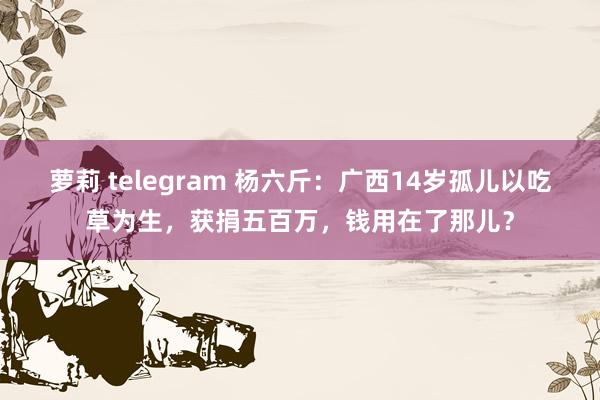 萝莉 telegram 杨六斤：广西14岁孤儿以吃草为生，获捐五百万，钱用在了那儿？