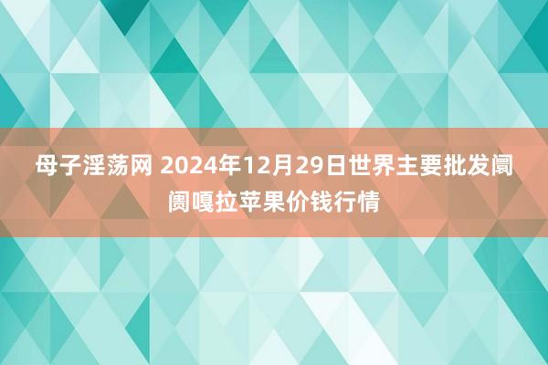 母子淫荡网 2024年12月29日世界主要批发阛阓嘎拉苹果价钱行情