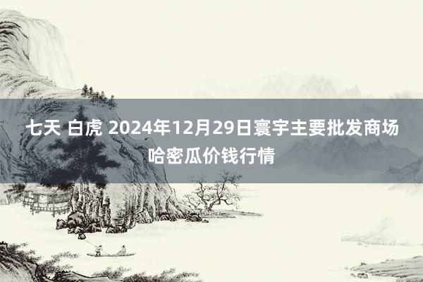 七天 白虎 2024年12月29日寰宇主要批发商场哈密瓜价钱行情