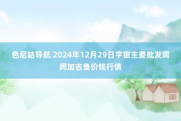 色尼姑导航 2024年12月29日宇宙主要批发阛阓加吉鱼价钱行情