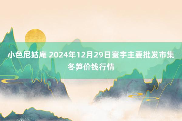 小色尼姑庵 2024年12月29日寰宇主要批发市集冬笋价钱行情