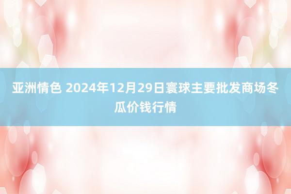 亚洲情色 2024年12月29日寰球主要批发商场冬瓜价钱行情