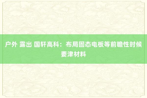 户外 露出 国轩高科：布局固态电板等前瞻性时候要津材料