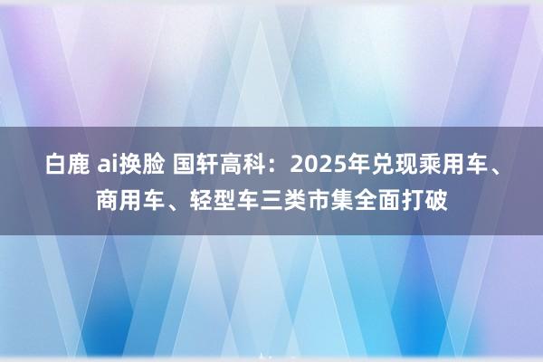 白鹿 ai换脸 国轩高科：2025年兑现乘用车、商用车、轻型车三类市集全面打破