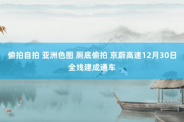 偷拍自拍 亚洲色图 厕底偷拍 京蔚高速12月30日全线建成通车