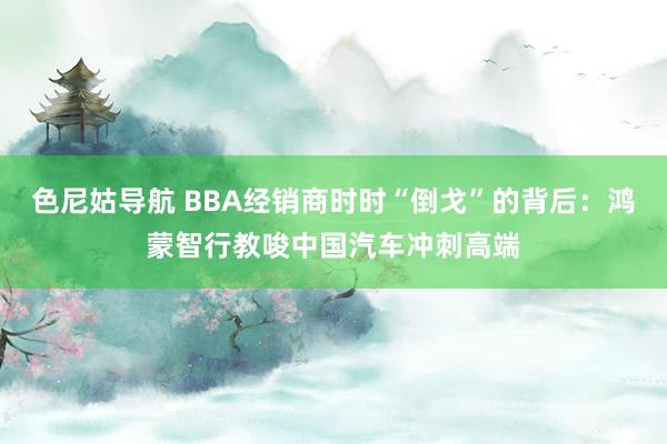 色尼姑导航 BBA经销商时时“倒戈”的背后：鸿蒙智行教唆中国汽车冲刺高端