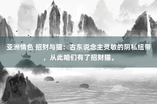 亚洲情色 招财与猫：古东说念主灵敏的阴私纽带，从此咱们有了招财猫。