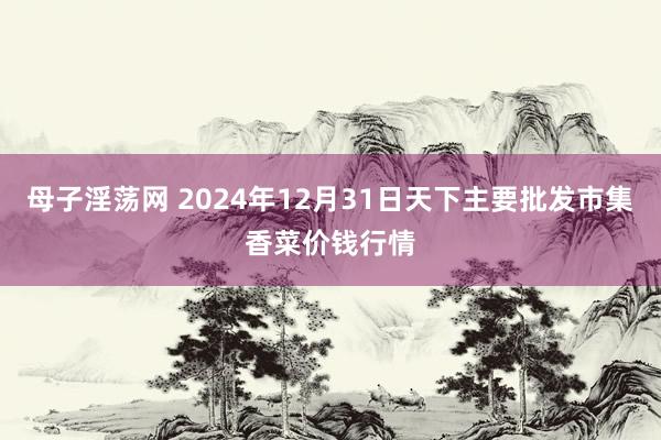 母子淫荡网 2024年12月31日天下主要批发市集香菜价钱行情