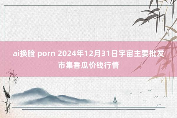 ai换脸 porn 2024年12月31日宇宙主要批发市集香瓜价钱行情