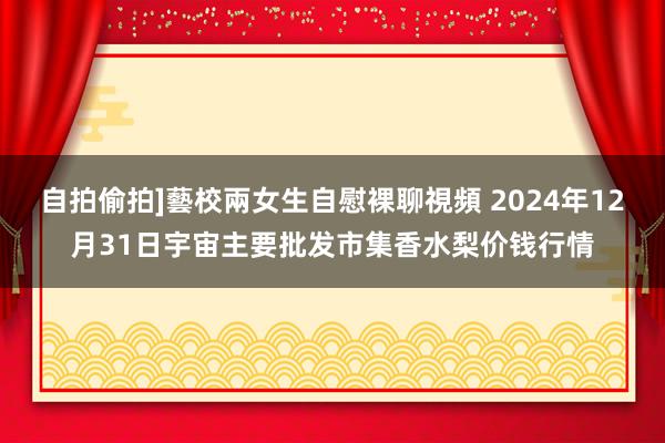 自拍偷拍]藝校兩女生自慰裸聊視頻 2024年12月31日宇宙主要批发市集香水梨价钱行情