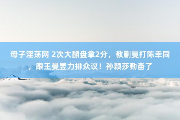 母子淫荡网 2次大翻盘拿2分，教蒯曼打陈幸同，跟王曼昱力排众议！孙颖莎勤奋了