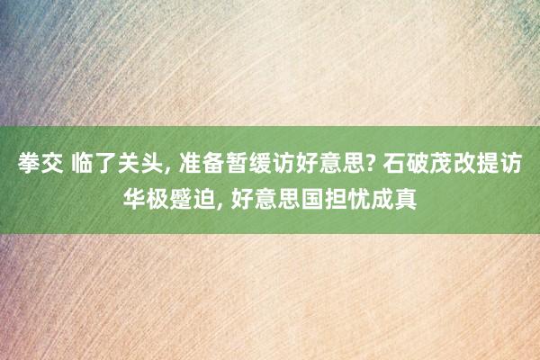 拳交 临了关头， 准备暂缓访好意思? 石破茂改提访华极蹙迫， 好意思国担忧成真