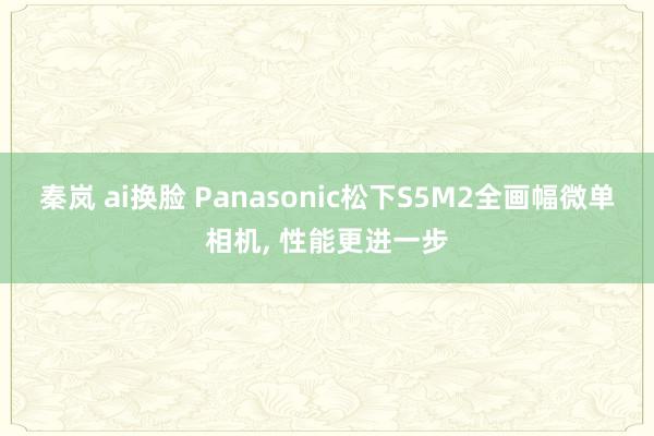 秦岚 ai换脸 Panasonic松下S5M2全画幅微单相机， 性能更进一步