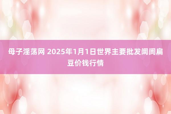 母子淫荡网 2025年1月1日世界主要批发阛阓扁豆价钱行情