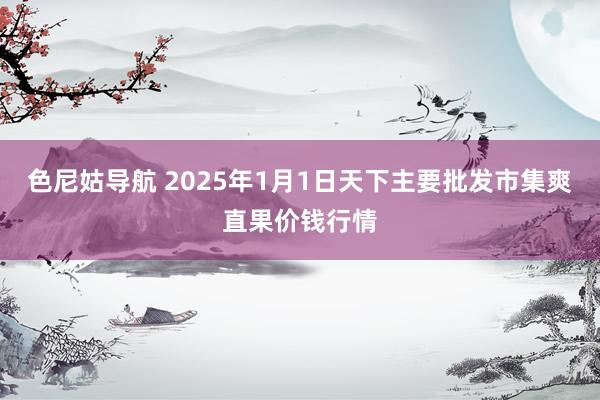 色尼姑导航 2025年1月1日天下主要批发市集爽直果价钱行情