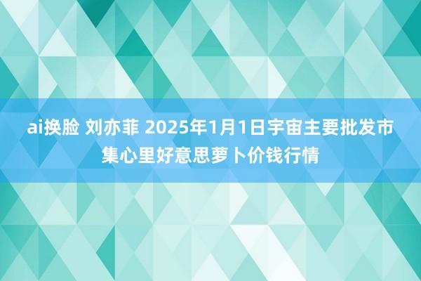 ai换脸 刘亦菲 2025年1月1日宇宙主要批发市集心里好意思萝卜价钱行情