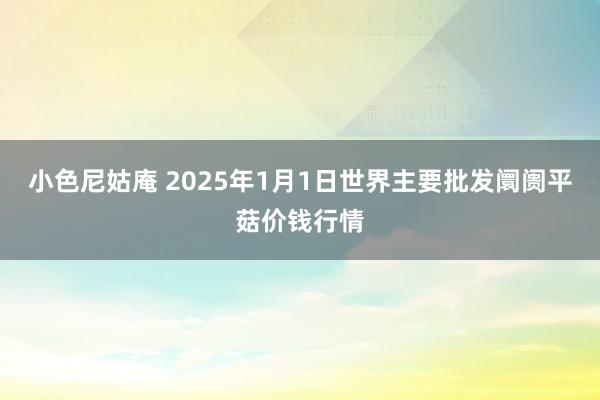 小色尼姑庵 2025年1月1日世界主要批发阛阓平菇价钱行情