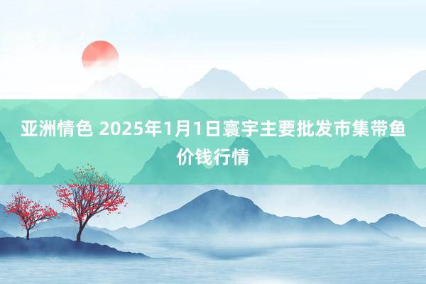 亚洲情色 2025年1月1日寰宇主要批发市集带鱼价钱行情