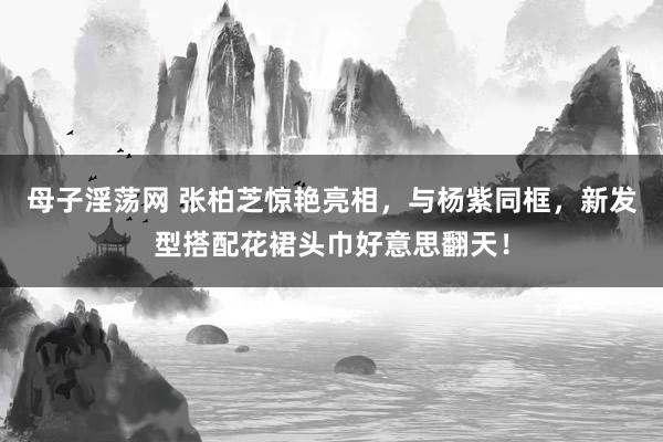 母子淫荡网 张柏芝惊艳亮相，与杨紫同框，新发型搭配花裙头巾好意思翻天！