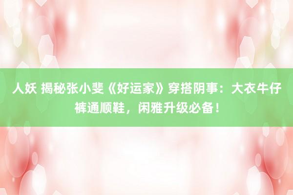 人妖 揭秘张小斐《好运家》穿搭阴事：大衣牛仔裤通顺鞋，闲雅升级必备！