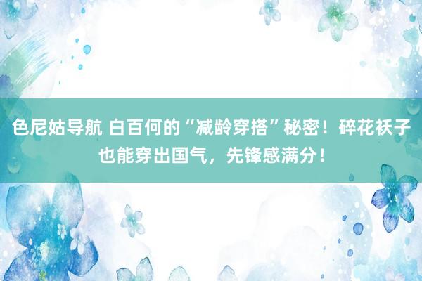 色尼姑导航 白百何的“减龄穿搭”秘密！碎花袄子也能穿出国气，先锋感满分！