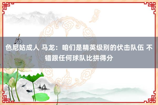 色尼姑成人 马龙：咱们是精英级别的伏击队伍 不错跟任何球队比拼得分