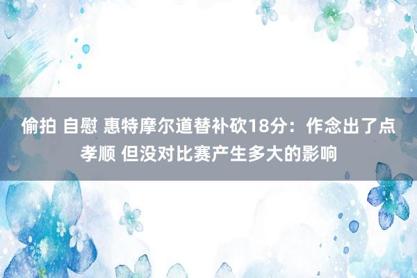 偷拍 自慰 惠特摩尔道替补砍18分：作念出了点孝顺 但没对比赛产生多大的影响