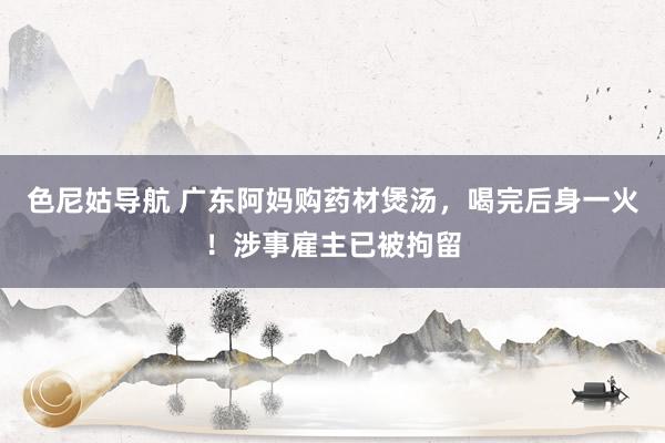 色尼姑导航 广东阿妈购药材煲汤，喝完后身一火！涉事雇主已被拘留