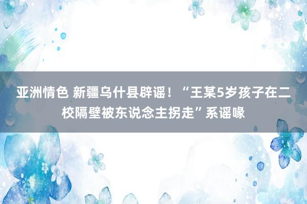 亚洲情色 新疆乌什县辟谣！“王某5岁孩子在二校隔壁被东说念主拐走”系谣喙