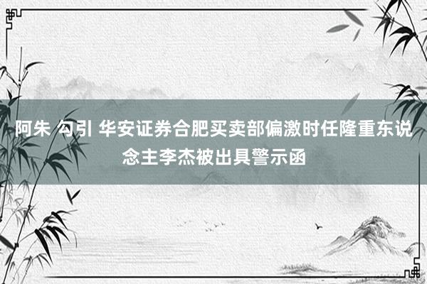 阿朱 勾引 华安证券合肥买卖部偏激时任隆重东说念主李杰被出具警示函