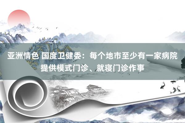 亚洲情色 国度卫健委：每个地市至少有一家病院提供模式门诊、就寝门诊作事