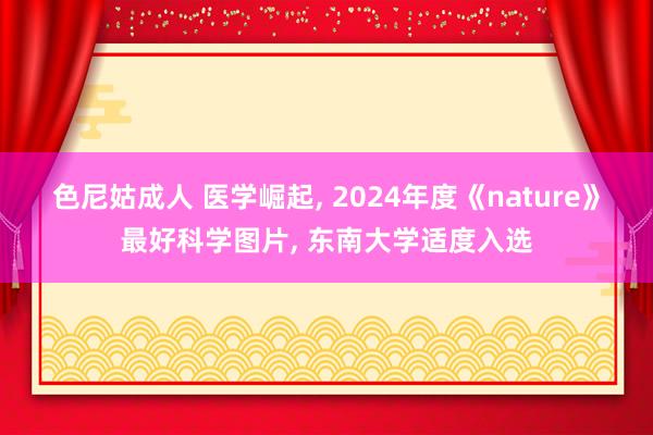 色尼姑成人 医学崛起， 2024年度《nature》最好科学图片， 东南大学适度入选