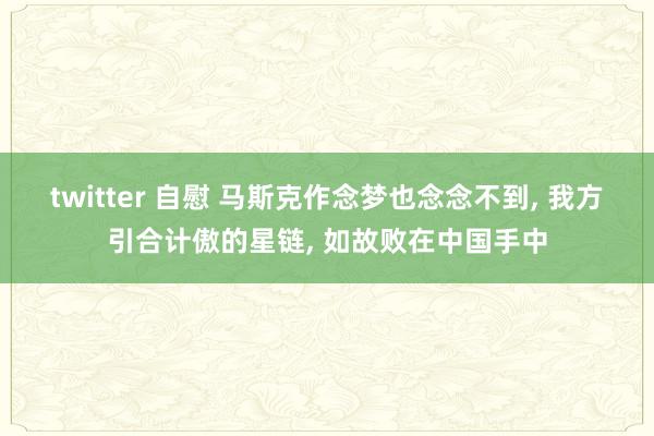 twitter 自慰 马斯克作念梦也念念不到， 我方引合计傲的星链， 如故败在中国手中