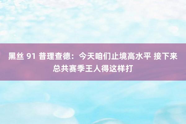 黑丝 91 普理查德：今天咱们止境高水平 接下来总共赛季王人得这样打